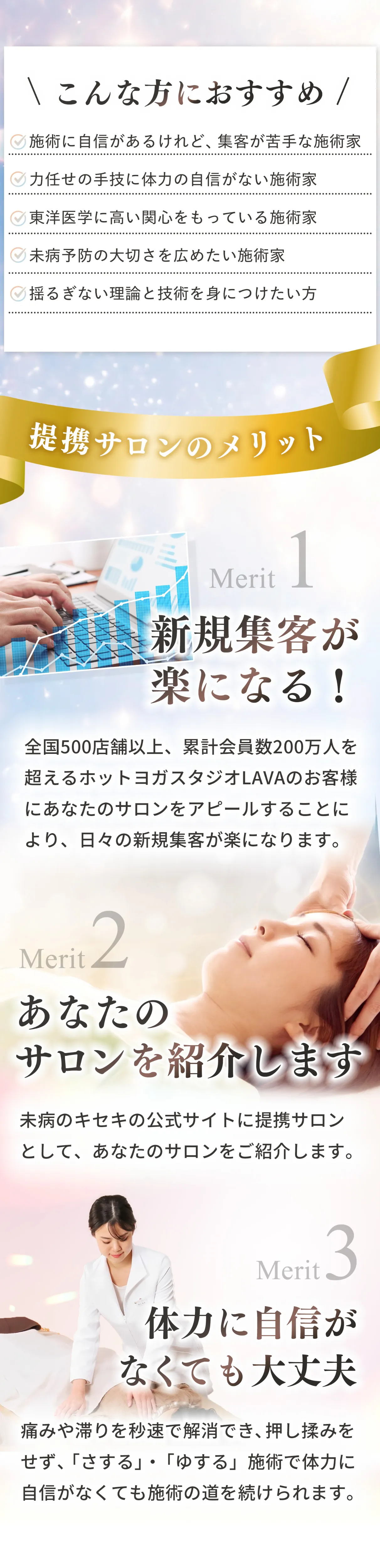 ✓施術に自信があるけれど、集客が苦手な施術家✓力任せの手技に体力の自信がない施術家✓東洋医学に高い関心をもっている施術家✓未病予防の大切さを広めたい施術家✓揺るぎがない理論と技術を身につけたい方　メリット１：　
全国500店舗以上、累計会員数200万人を超えるホットヨガスタジオLAVAのお客様にあなたのサロンをアピールすることにより、日々の新規集客が楽になります。メリット２：未病のキセキの公式サイトに提携サロンとして、あなたのサロンをご紹介します。メリット３：痛みや滞りを秒速で解消でき、押し揉みをせず、「さする」 ・ 「ゆする」施術で、体力に自信がなくても施術の道を続けられる。【取引形態】・「経絡養生師」の資格認定試験に合格したサロン（法人または個人）と提携契約を締結します。・未病のキセキ公式サイトに提携サロンとしてサロンのHPを掲載します。・定期的（毎月）にホットヨガスタジオLAVAの会員向けメルマガにて、未病のキセキの提携店としてご紹介し、集客代行を行います。・未病のキセキ提携サロンとして、直接顧客を受入れ、未病のキセキのサービスを提供していただきます。・年1回、再認定を受け、契約更新を行います。