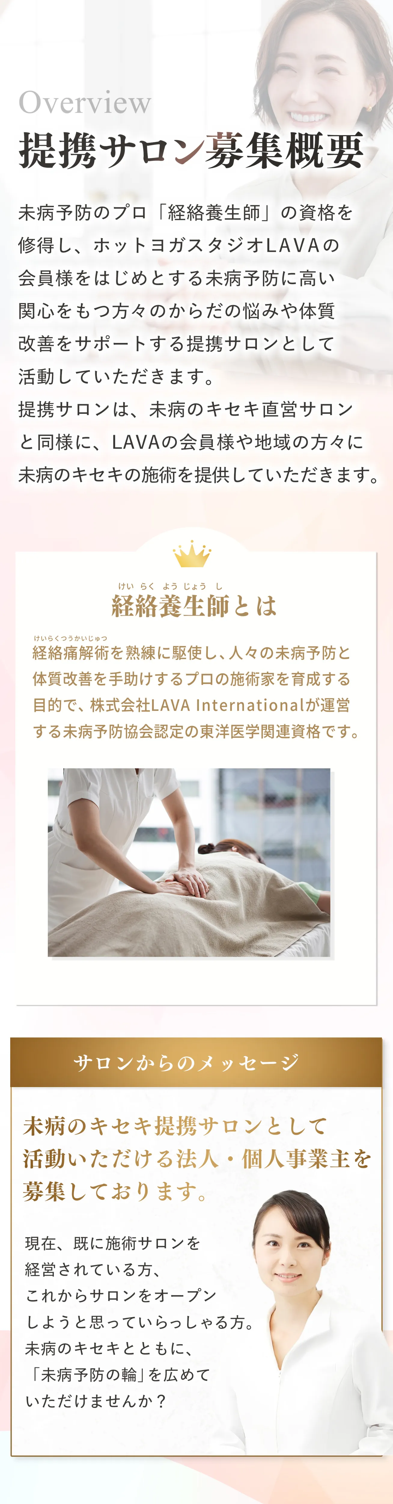 未病予防のプロ「経絡養生師」の資格を修得し、ホットヨガスタジオLAVAの会員様をはじめとする未病予防に高い関心をもつ方々のからだの悩みや体質改善をサポートする提携サロンとして活動していただきます。
提携サロンは、未病のキセキ直営サロンと同様に、LAVAの会員様や地域の方々に、未病のキセキの施術を提供していただきます。未病のキセキ提携サロンとして活動いただける法人・個人事業主を募集しております。現在、既に施術サロンを経営されている方、これからサロンをオープンしようと思っていらっしゃる方。未病のキセキとともに、「未病予防の輪」を広めていただけませんか？