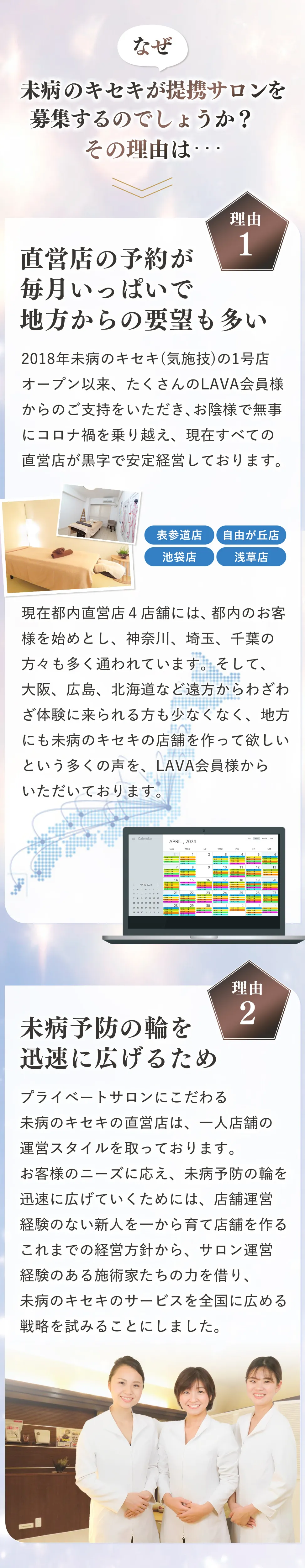 なぜ、未病のキセキが提携サロンを募集するのですか？その理由は・・・理由01:直営店の予約が毎月いっぱいで地方からの要望も多い 2018年未病のキセキ(気施技)の1号店オープン以来、たくさんのLAVA会員様からのご支持をいただき、お陰様で無事にコロナ禍を乗り越え、現在すべての直営店が黒字で安定経営しております。(表参道店、自由が丘店、池袋店、浅草店)現在、都内直営店４店舗には、都内のお客様を始めとし、神奈川、埼玉、千葉の方々も多く通われています。そして、大阪、広島、北海道など遠方からわざわざ体験に来られる方も少なくなく、地方にも未病のキセキの店舗を作って欲しいという多くの声を、LAVA会員様からいただいております。 理由02:未病予防の輪を迅速に広げるため プライベートサロンにこだわる未病のキセキの直営店は、一人店舗の運営スタイルを取っております。お客様のニーズに応え、未病予防の輪を迅速に広げていくためには、店舗運営経験のない新人を一から育て店舗を作るこれまでの経営方針から、サロン運営経験のある施術家たちの力を借り、未病のキセキのサービスを全国に広める戦略を試みることにしました。